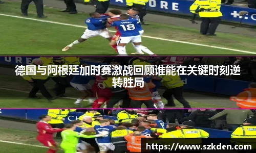 德国与阿根廷加时赛激战回顾谁能在关键时刻逆转胜局